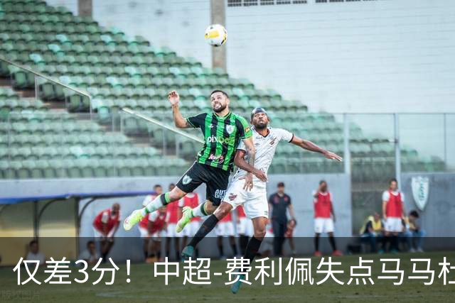 仅差3分！中超-费利佩失点马马杜破门 蓉城0-1英博