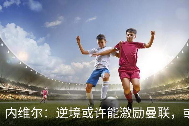 内维尔：逆境或许能激励曼联，或许球员们会多几分斗志和火气