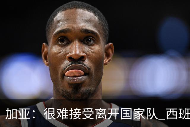 加亚：很难接受离开国家队 西班牙将踢出精彩世界杯