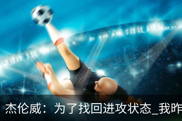 杰伦威：为了找回进攻状态 我昨天特意看了自己的比赛集锦