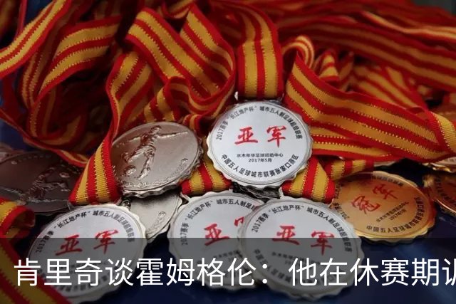 肯里奇谈霍姆格伦：他在休赛期训练很刻苦状态极佳 他是赢球关键
