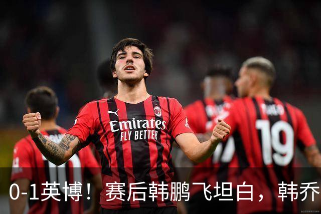 0-1英博！赛后韩鹏飞坦白，韩乔生犀利点评，阿洛伊西回应辞职！