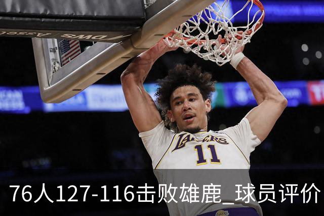 76人127-116击败雄鹿 球员评价：5人优秀，2人良好，3人低迷