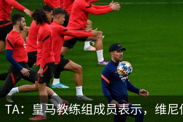 TA：皇马教练组成员表示，维尼修斯不在时球队更紧凑且组织得更好